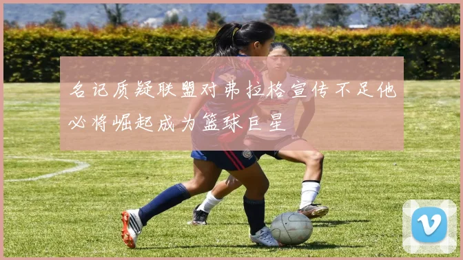 名记质疑联盟对弗拉格宣传不足他必将崛起成为篮球巨星