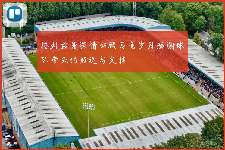 格列兹曼深情回顾马竞岁月感谢球队带来的好运与支持