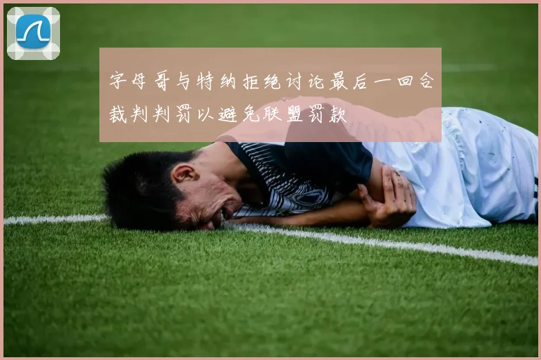 字母哥与特纳拒绝讨论最后一回合裁判判罚以避免联盟罚款