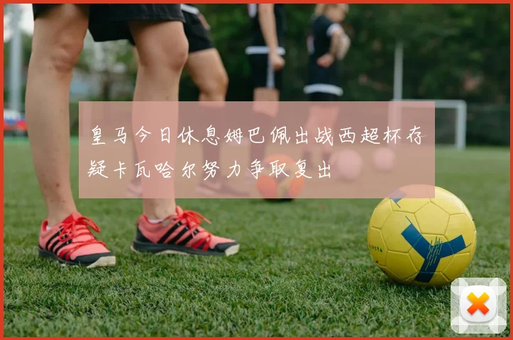 皇马今日休息姆巴佩出战西超杯存疑卡瓦哈尔努力争取复出