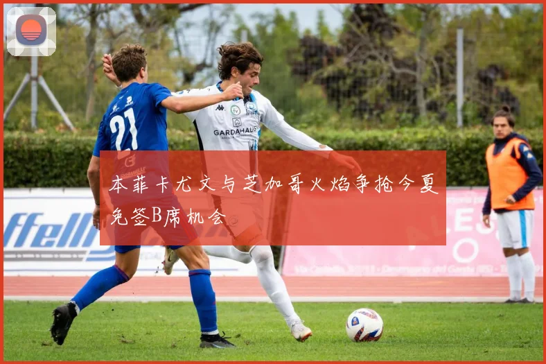 本菲卡尤文与芝加哥火焰争抢今夏免签B席机会