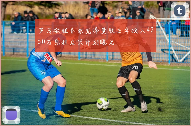 罗马欲租齐尔克泽曼联去年投入4250万先租后买计划曝光