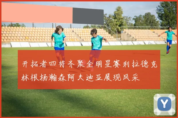 开拓者四将齐聚全明星赛利拉德克林根杨瀚森阿夫迪亚展现风采