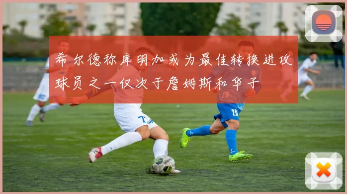 希尔德称库明加或为最佳转换进攻球员之一仅次于詹姆斯和华子