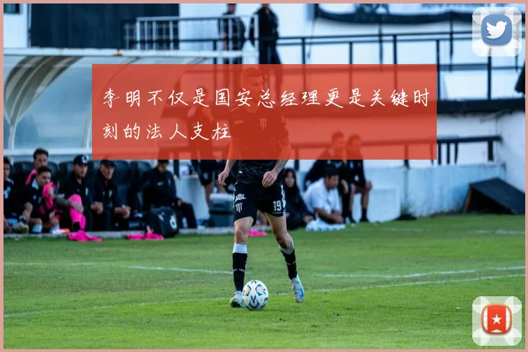 李明不仅是国安总经理更是关键时刻的法人支柱