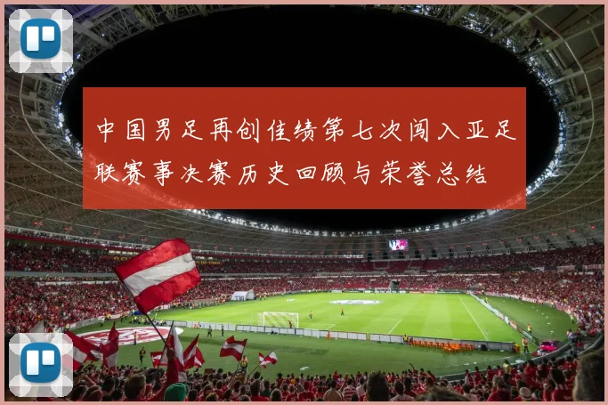 中国男足再创佳绩第七次闯入亚足联赛事决赛历史回顾与荣誉总结