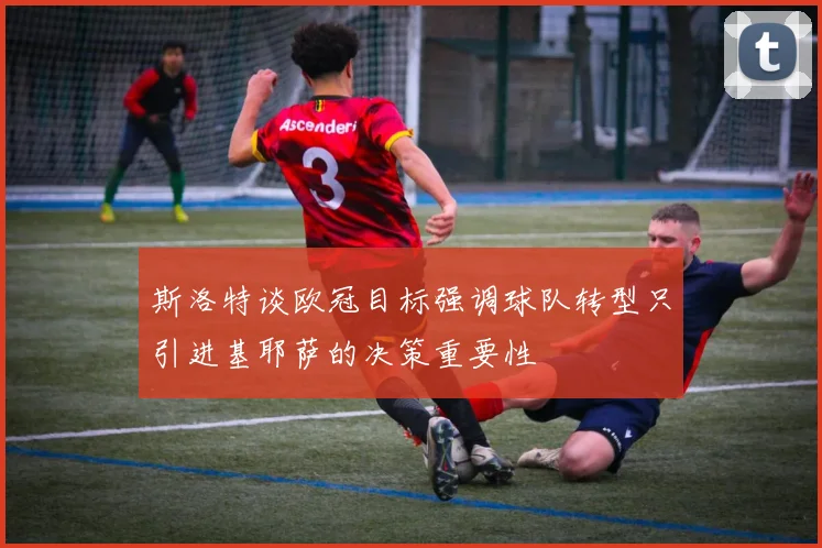 斯洛特谈欧冠目标强调球队转型只引进基耶萨的决策重要性