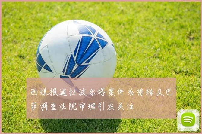 西媒报道拉波尔塔案件或将转交巴萨调查法院审理引发关注
