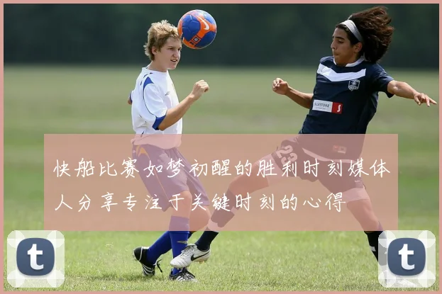 快船比赛如梦初醒的胜利时刻媒体人分享专注于关键时刻的心得