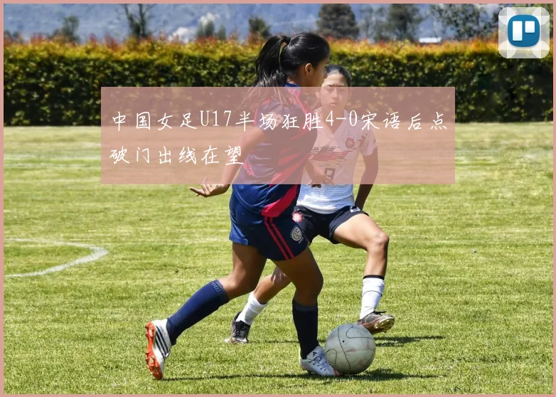 中国女足U17半场狂胜4-0宋语后点破门出线在望