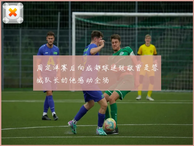 周定洋赛后向成都球迷致敬曾是蓉城队长的他感动全场
