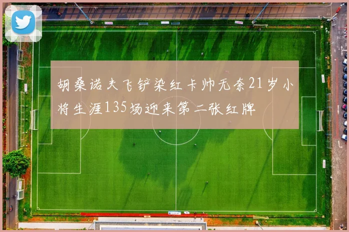 胡桑诺夫飞铲染红卡帅无奈21岁小将生涯135场迎来第二张红牌