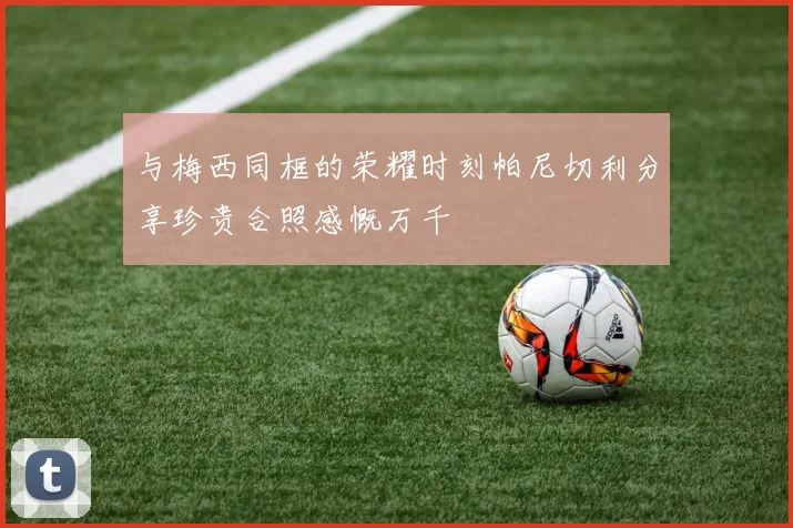 与梅西同框的荣耀时刻帕尼切利分享珍贵合照感慨万千