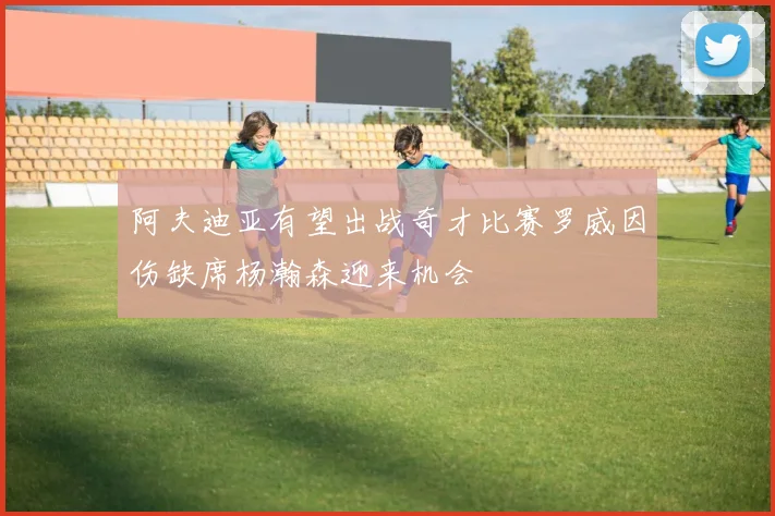 阿夫迪亚有望出战奇才比赛罗威因伤缺席杨瀚森迎来机会