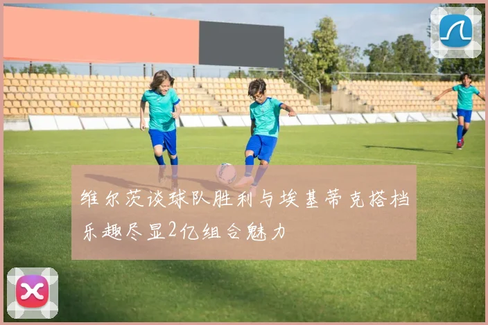 维尔茨谈球队胜利与埃基蒂克搭档乐趣尽显2亿组合魅力