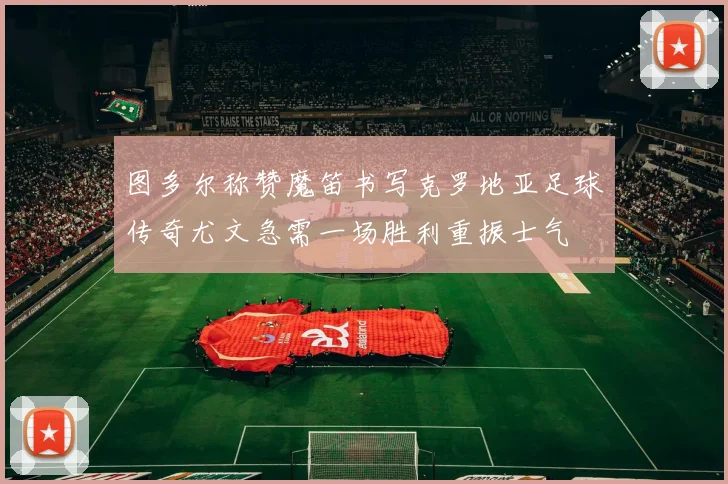 图多尔称赞魔笛书写克罗地亚足球传奇尤文急需一场胜利重振士气