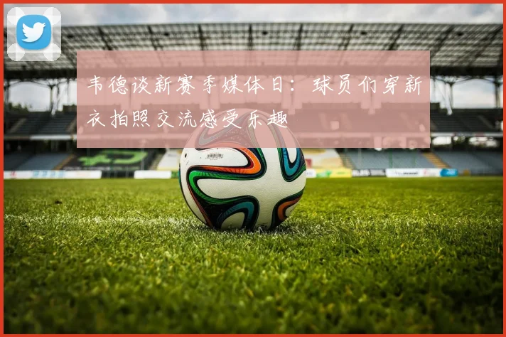 韦德谈新赛季媒体日：球员们穿新衣拍照交流感受乐趣