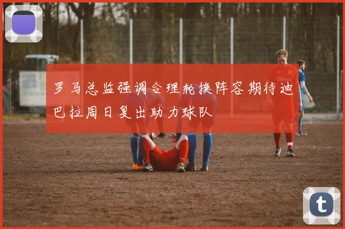 罗马总监强调合理轮换阵容期待迪巴拉周日复出助力球队