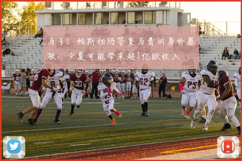 马卡：帕斯切玛等皇马青训身价暴涨，今夏可能带来超1亿欧收入