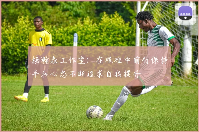 杨瀚森工作室：在艰难中前行保持平和心态不断追求自我提升