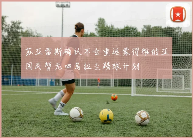 苏亚雷斯确认不会重返蒙得维的亚国民暂无回乌拉圭踢球计划