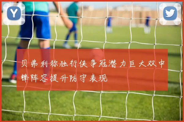 贝弗利称独行侠争冠潜力巨大双中锋阵容提升防守表现