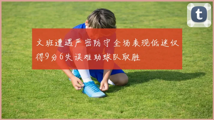 文班遭遇严密防守全场表现低迷仅得9分6失误难助球队取胜
