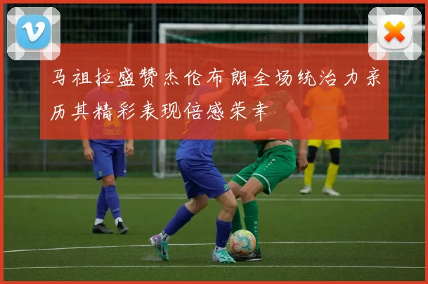 马祖拉盛赞杰伦布朗全场统治力亲历其精彩表现倍感荣幸