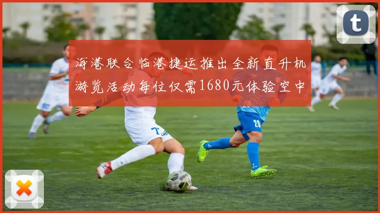 海港联合临港捷运推出全新直升机游览活动每位仅需1680元体验空中美景