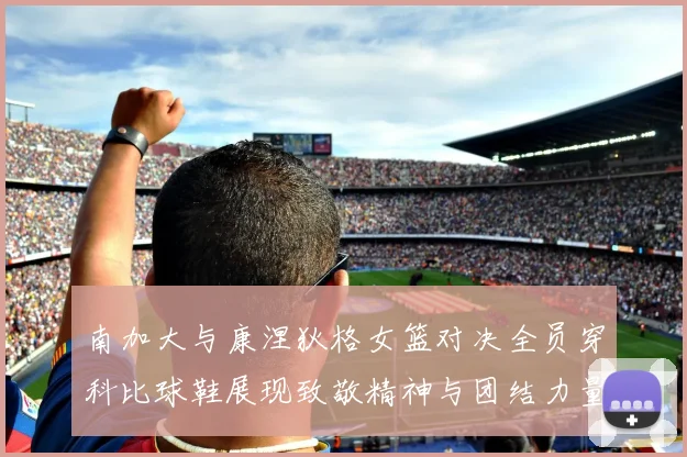 南加大与康涅狄格女篮对决全员穿科比球鞋展现致敬精神与团结力量