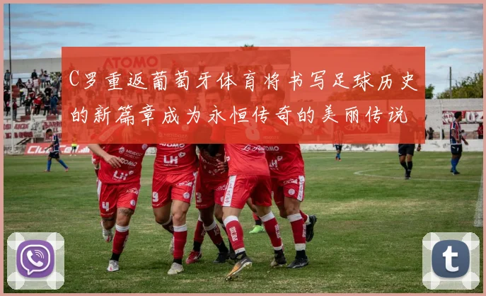 C罗重返葡萄牙体育将书写足球历史的新篇章成为永恒传奇的美丽传说