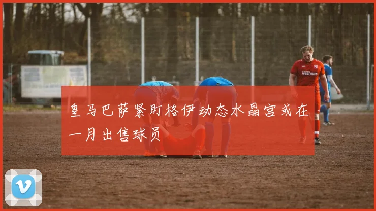 皇马巴萨紧盯格伊动态水晶宫或在一月出售球员