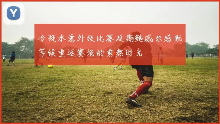 冷凝水意外致比赛延期鲍威尔感慨等候重返赛场的煎熬时光