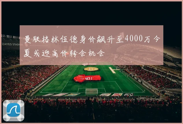曼联格林伍德身价飙升至4000万今夏或迎高价转会机会
