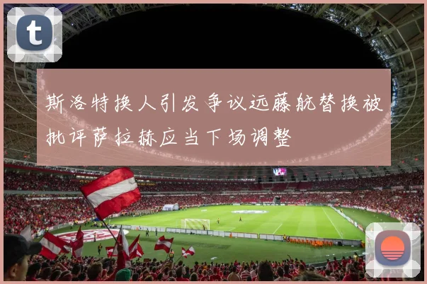 斯洛特换人引发争议远藤航替换被批评萨拉赫应当下场调整