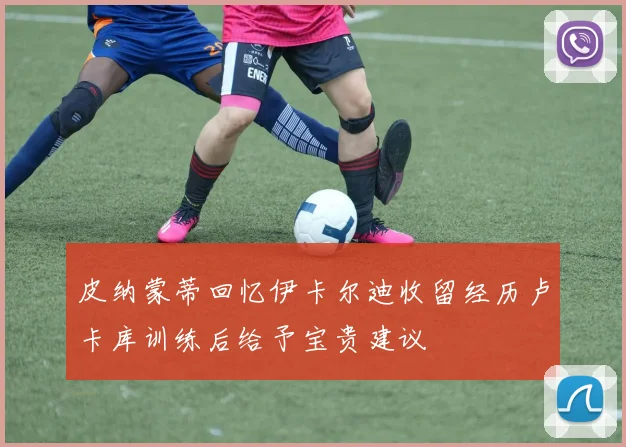 皮纳蒙蒂回忆伊卡尔迪收留经历卢卡库训练后给予宝贵建议