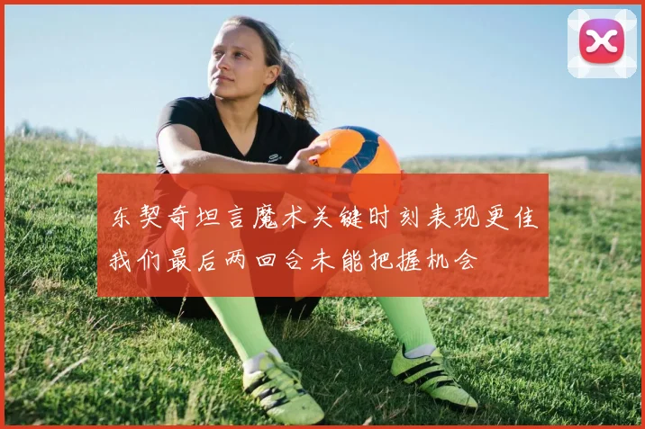 东契奇坦言魔术关键时刻表现更佳我们最后两回合未能把握机会