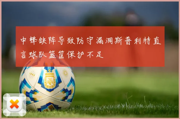 中锋缺阵导致防守漏洞斯普利特直言球队篮筐保护不足